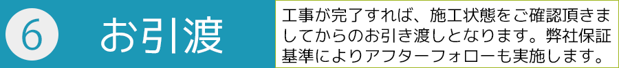 ６．お引き渡し－工事が完了すれば、施工状態をご確認頂きましてからのお引き渡しとなります。弊社保証基準によりアフターフォローも実施します。