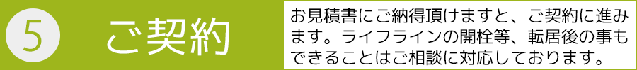 ５．ご契約－お見積書にご納得頂けますと、ご契約に進みます。ライフラインの開栓等、転居後の事もできることはご相談に対応しております。